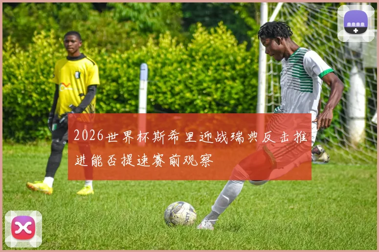 2026世界杯斯希里迎战瑞典反击推进能否提速赛前观察