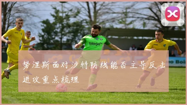 努涅斯面对沙特防线能否主导反击进攻重点梳理