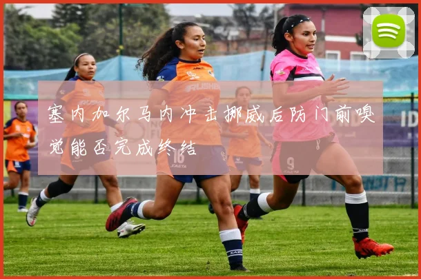 塞内加尔马内冲击挪威后防门前嗅觉能否完成终结