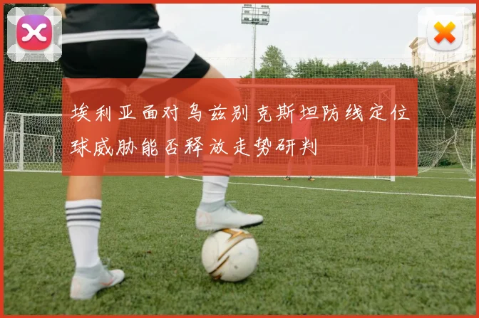 埃利亚面对乌兹别克斯坦防线定位球威胁能否释放走势研判